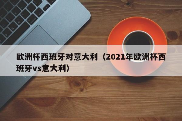 欧洲杯西班牙对意大利（2021年欧洲杯西班牙vs意大利）