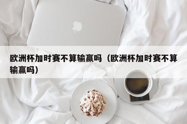 欧洲杯加时赛不算输赢吗（欧洲杯加时赛不算输赢吗）