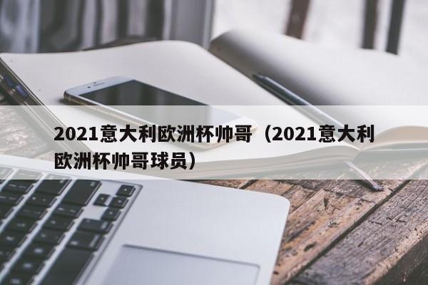 2021意大利欧洲杯帅哥（2021意大利欧洲杯帅哥球员）