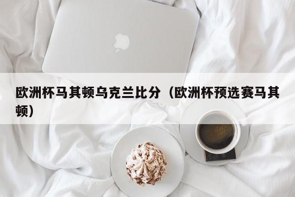 欧洲杯马其顿乌克兰比分（欧洲杯预选赛马其顿）