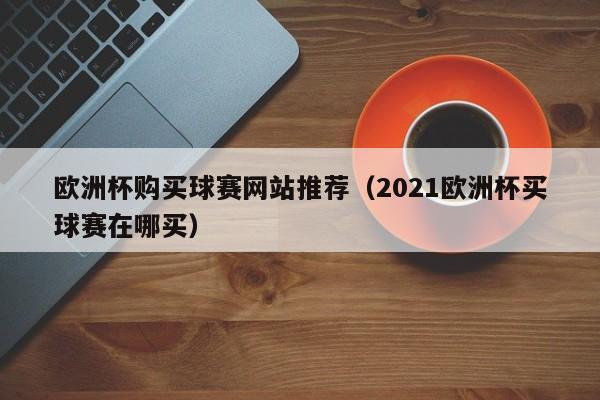 欧洲杯购买球赛网站推荐（2021欧洲杯买球赛在哪买）