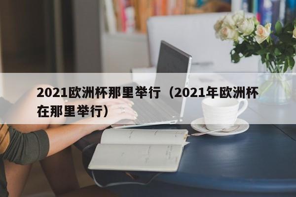 2021欧洲杯那里举行（2021年欧洲杯在那里举行）