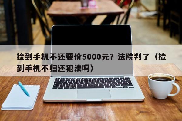 捡到手机不还要价5000元？法院判了（捡到手机不归还犯法吗）