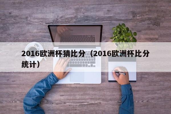 2016欧洲杯猜比分（2016欧洲杯比分统计）