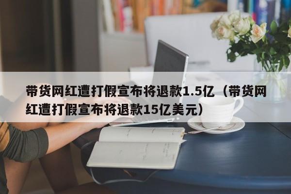 带货网红遭打假宣布将退款1.5亿（带货网红遭打假宣布将退款15亿美元）