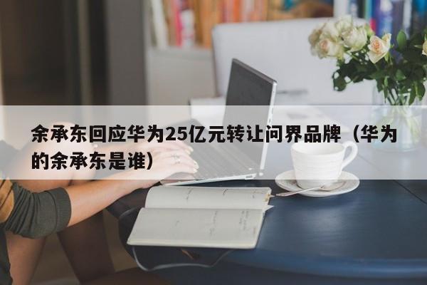 余承东回应华为25亿元转让问界品牌（华为的余承东是谁）