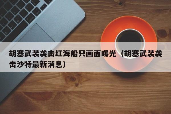 胡塞武装袭击红海船只画面曝光（胡塞武装袭击沙特最新消息）