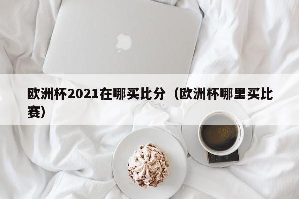 欧洲杯2021在哪买比分（欧洲杯哪里买比赛）