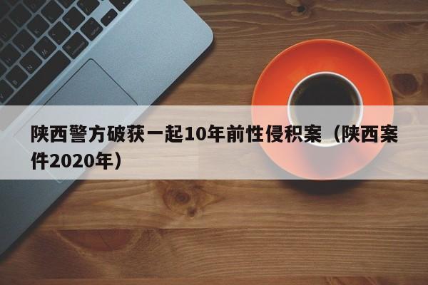 陕西警方破获一起10年前性侵积案（陕西案件2020年）