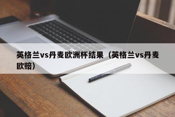 英格兰vs丹麦欧洲杯结果（英格兰vs丹麦欧赔）