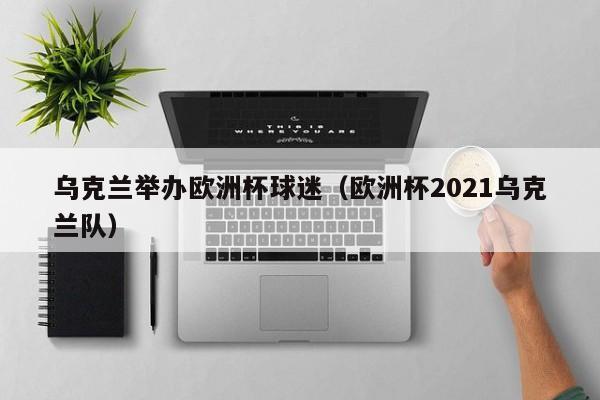 乌克兰举办欧洲杯球迷（欧洲杯2021乌克兰队）