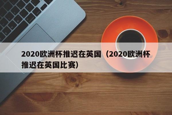 2020欧洲杯推迟在英国（2020欧洲杯推迟在英国比赛）