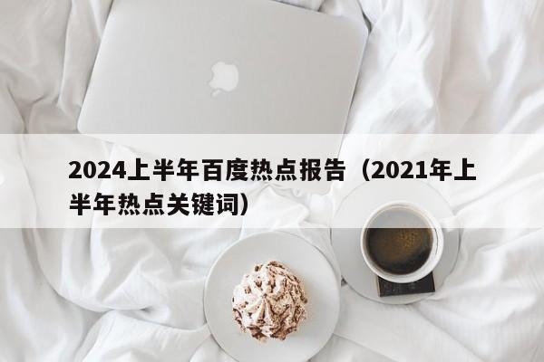 2024上半年百度热点报告（2021年上半年热点关键词）