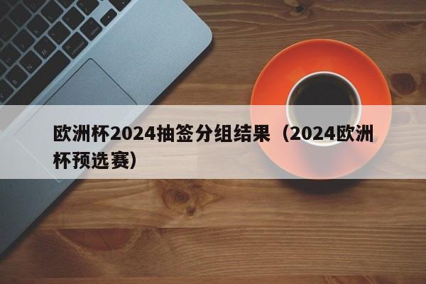 欧洲杯2024抽签分组结果（2024欧洲杯预选赛）