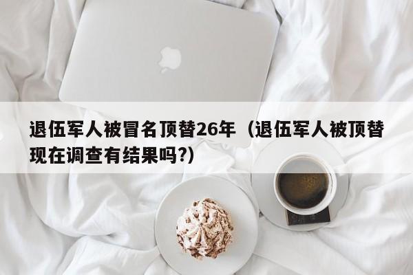 退伍军人被冒名顶替26年（退伍军人被顶替现在调查有结果吗?）