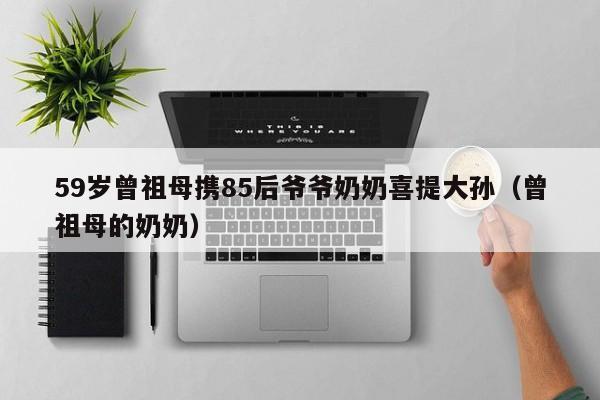 59岁曾祖母携85后爷爷奶奶喜提大孙（曾祖母的奶奶）