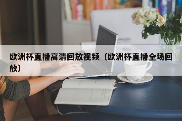 欧洲杯直播高清回放视频（欧洲杯直播全场回放）