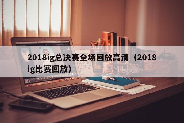 2018ig总决赛全场回放高清（2018ig比赛回放）