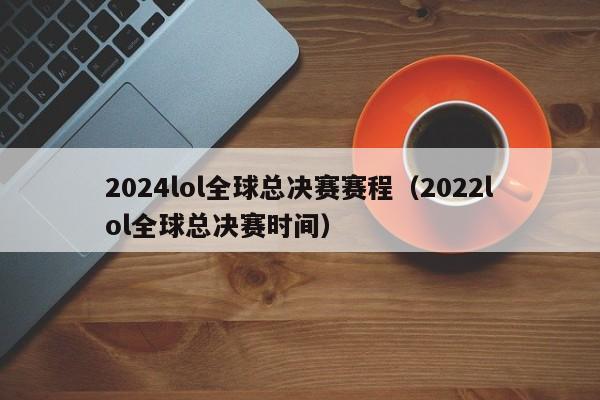 2024lol全球总决赛赛程（2022lol全球总决赛时间）