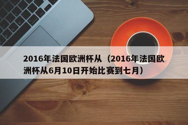 2016年法国欧洲杯从（2016年法国欧洲杯从6月10日开始比赛到七月）