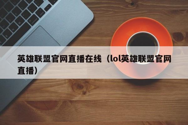 英雄联盟官网直播在线（lol英雄联盟官网直播）