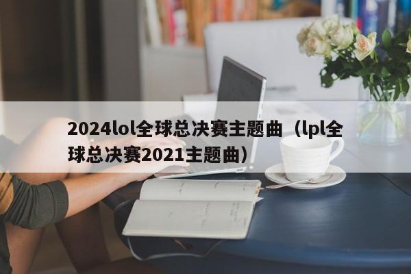 2024lol全球总决赛主题曲（lpl全球总决赛2021主题曲）