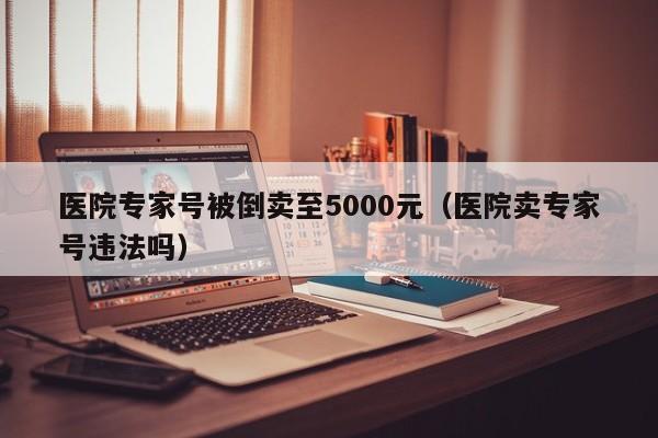 医院专家号被倒卖至5000元（医院卖专家号违法吗）