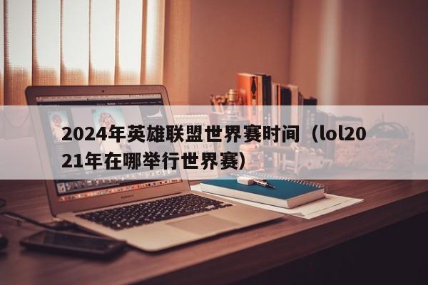 2024年英雄联盟世界赛时间（lol2021年在哪举行世界赛）