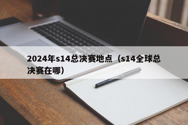 2024年s14总决赛地点（s14全球总决赛在哪）