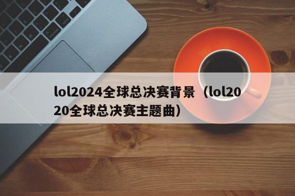 lol2024全球总决赛背景（lol2020全球总决赛主题曲）