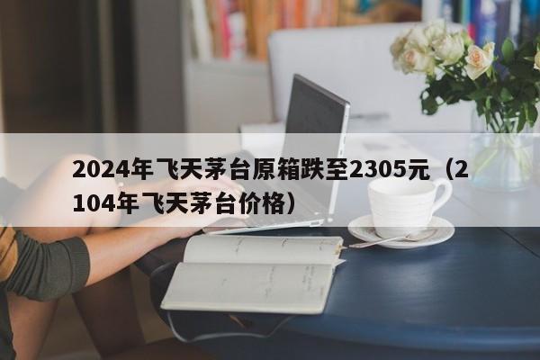 2024年飞天茅台原箱跌至2305元（2104年飞天茅台价格）