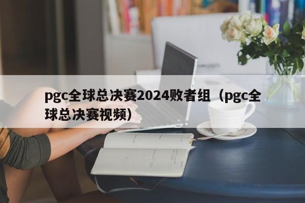 pgc全球总决赛2024败者组（pgc全球总决赛视频）