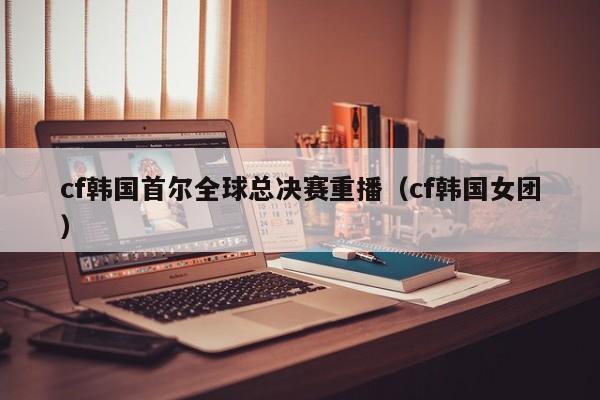 cf韩国首尔全球总决赛重播（cf韩国女团）