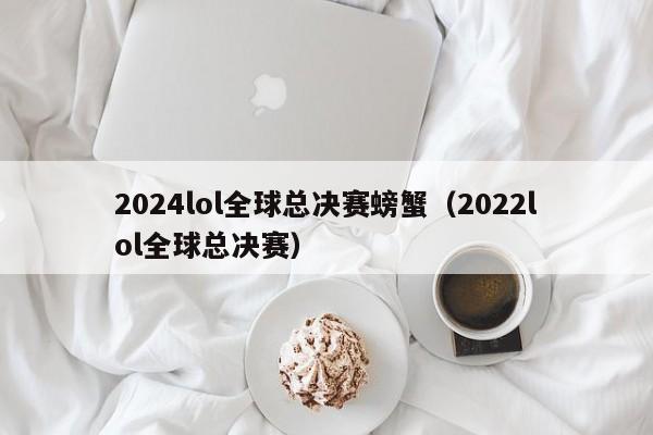 2024lol全球总决赛螃蟹（2022lol全球总决赛）