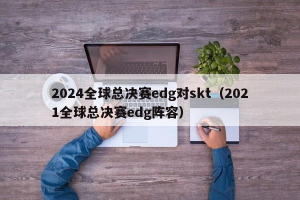 2024全球总决赛edg对skt（2021全球总决赛edg阵容）