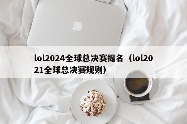 lol2024全球总决赛提名（lol2021全球总决赛规则）