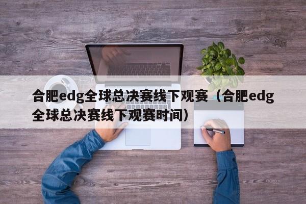 合肥edg全球总决赛线下观赛（合肥edg全球总决赛线下观赛时间）