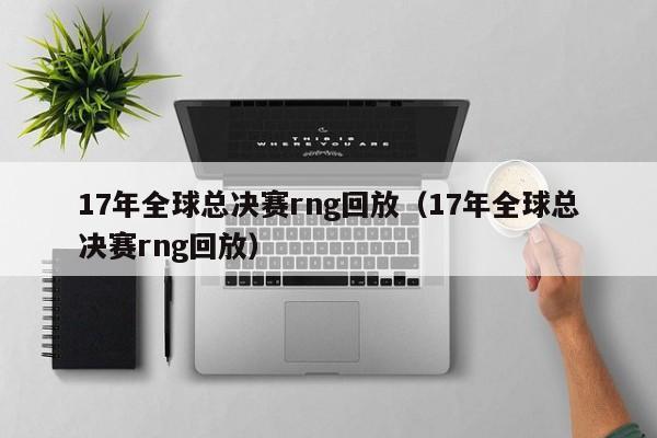 17年全球总决赛rng回放（17年全球总决赛rng回放）