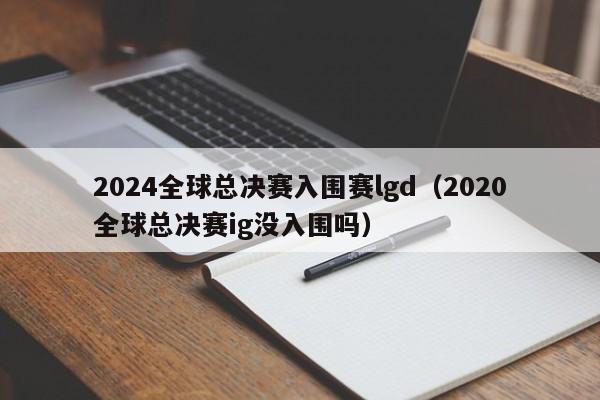 2024全球总决赛入围赛lgd（2020全球总决赛ig没入围吗）