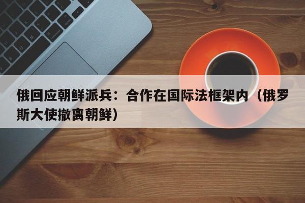 俄回应朝鲜派兵：合作在国际法框架内（俄罗斯大使撤离朝鲜）