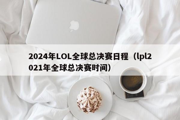 2024年LOL全球总决赛日程（lpl2021年全球总决赛时间）