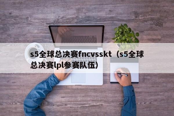 s5全球总决赛fncvsskt（s5全球总决赛lpl参赛队伍）