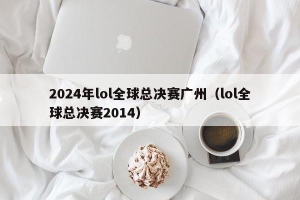 2024年lol全球总决赛广州（lol全球总决赛2014）