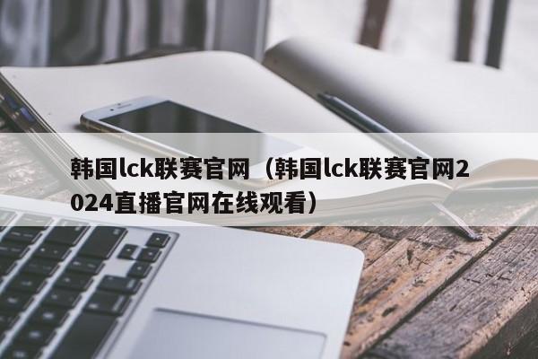 韩国lck联赛官网（韩国lck联赛官网2024直播官网在线观看）