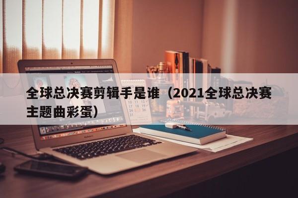 全球总决赛剪辑手是谁（2021全球总决赛主题曲彩蛋）