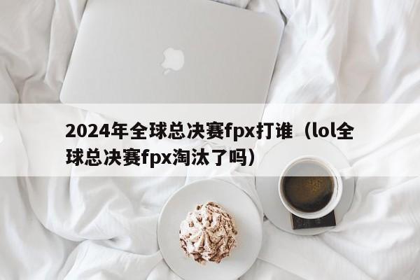 2024年全球总决赛fpx打谁（lol全球总决赛fpx淘汰了吗）