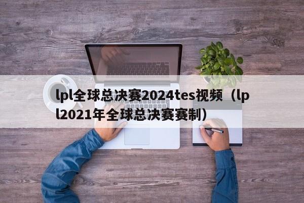 lpl全球总决赛2024tes视频（lpl2021年全球总决赛赛制）