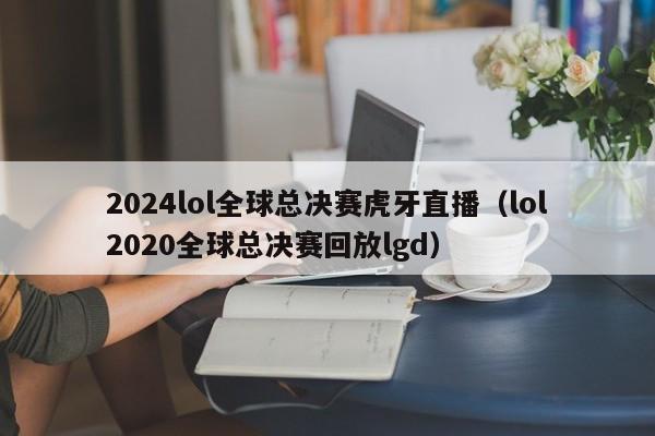 2024lol全球总决赛虎牙直播（lol2020全球总决赛回放lgd）