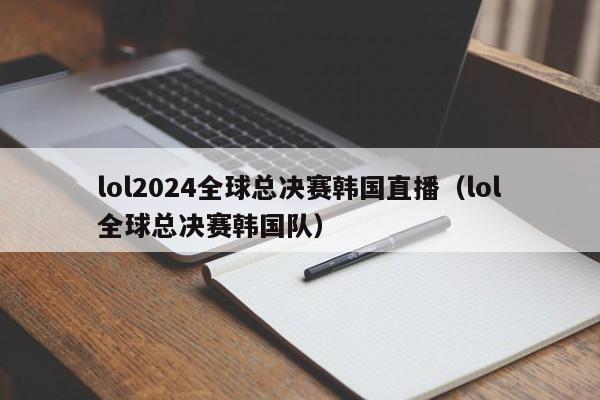 lol2024全球总决赛韩国直播（lol全球总决赛韩国队）