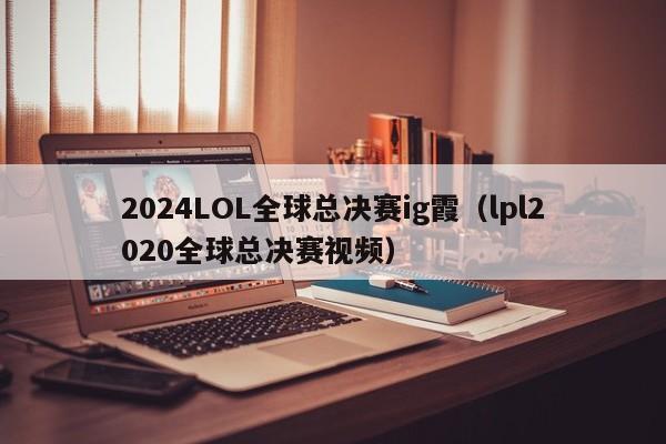 2024LOL全球总决赛ig霞（lpl2020全球总决赛视频）